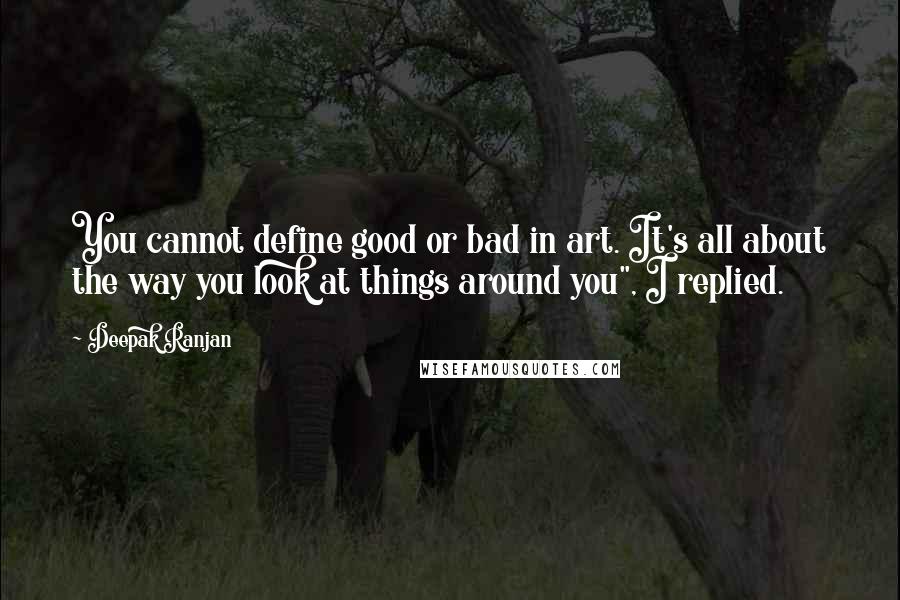 Deepak Ranjan Quotes: You cannot define good or bad in art. It's all about the way you look at things around you", I replied.