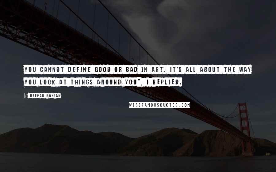 Deepak Ranjan Quotes: You cannot define good or bad in art. It's all about the way you look at things around you", I replied.