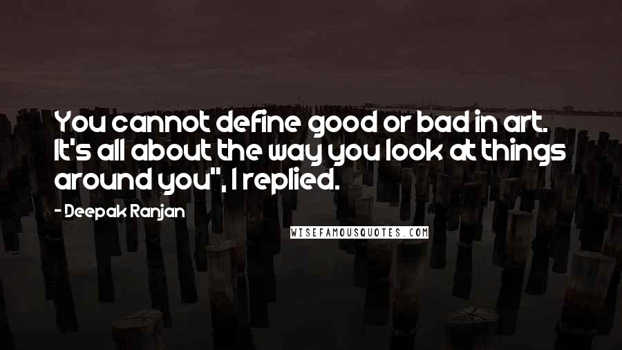 Deepak Ranjan Quotes: You cannot define good or bad in art. It's all about the way you look at things around you", I replied.