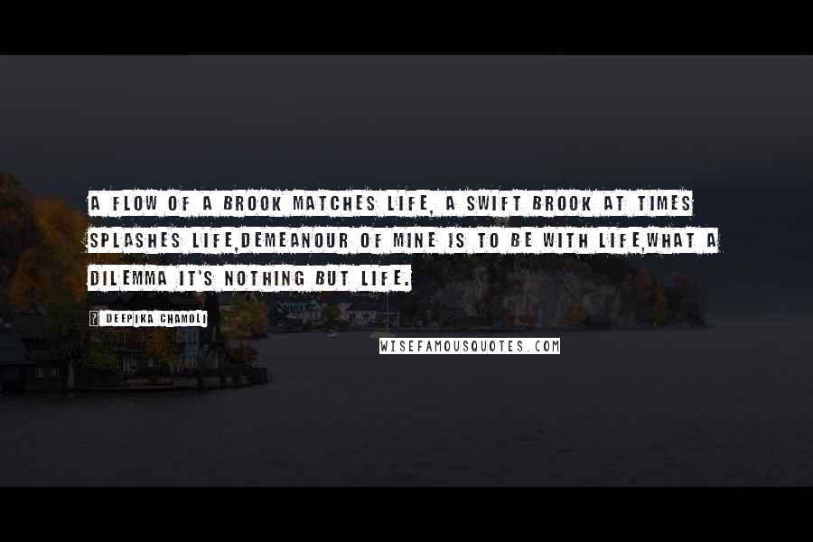 Deepika Chamoli Quotes: A flow of a brook matches life, a swift brook at times splashes life,demeanour of mine is to be with life,what a dilemma it's nothing but life.