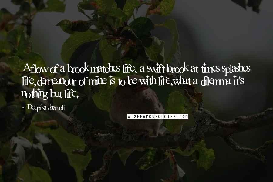 Deepika Chamoli Quotes: A flow of a brook matches life, a swift brook at times splashes life,demeanour of mine is to be with life,what a dilemma it's nothing but life.