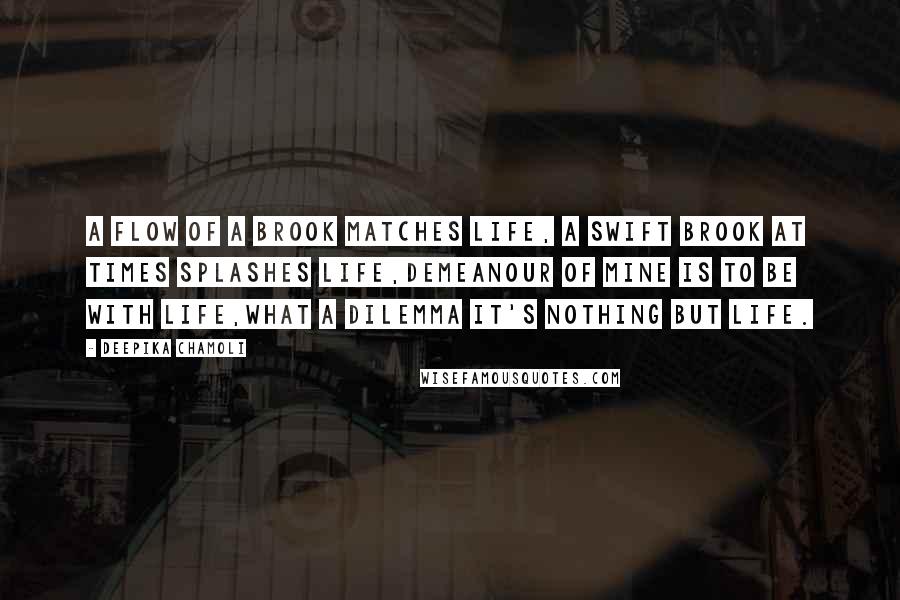 Deepika Chamoli Quotes: A flow of a brook matches life, a swift brook at times splashes life,demeanour of mine is to be with life,what a dilemma it's nothing but life.