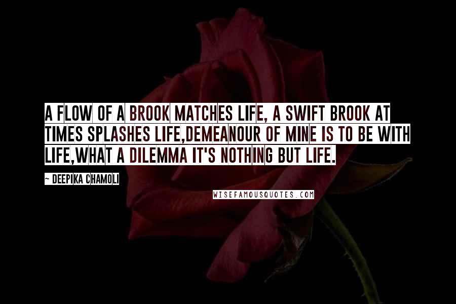 Deepika Chamoli Quotes: A flow of a brook matches life, a swift brook at times splashes life,demeanour of mine is to be with life,what a dilemma it's nothing but life.