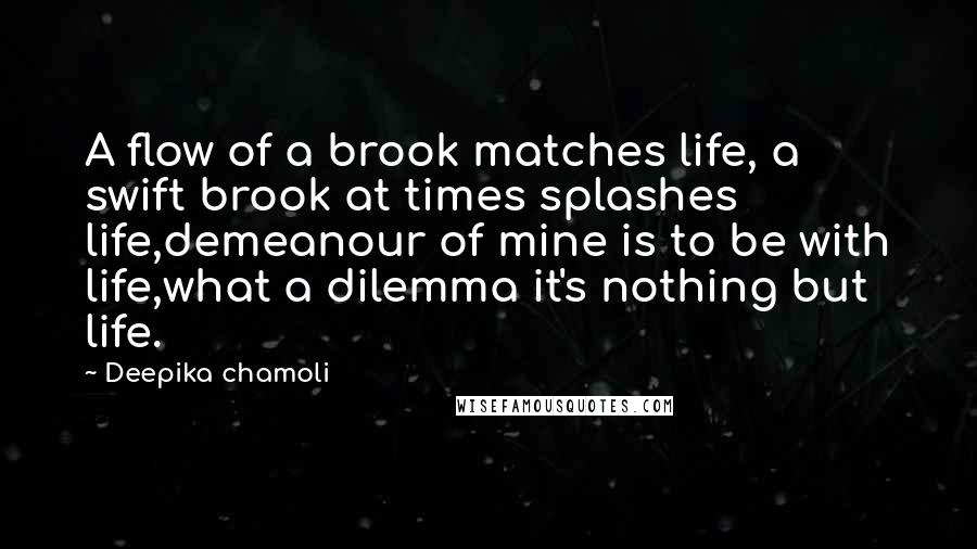 Deepika Chamoli Quotes: A flow of a brook matches life, a swift brook at times splashes life,demeanour of mine is to be with life,what a dilemma it's nothing but life.