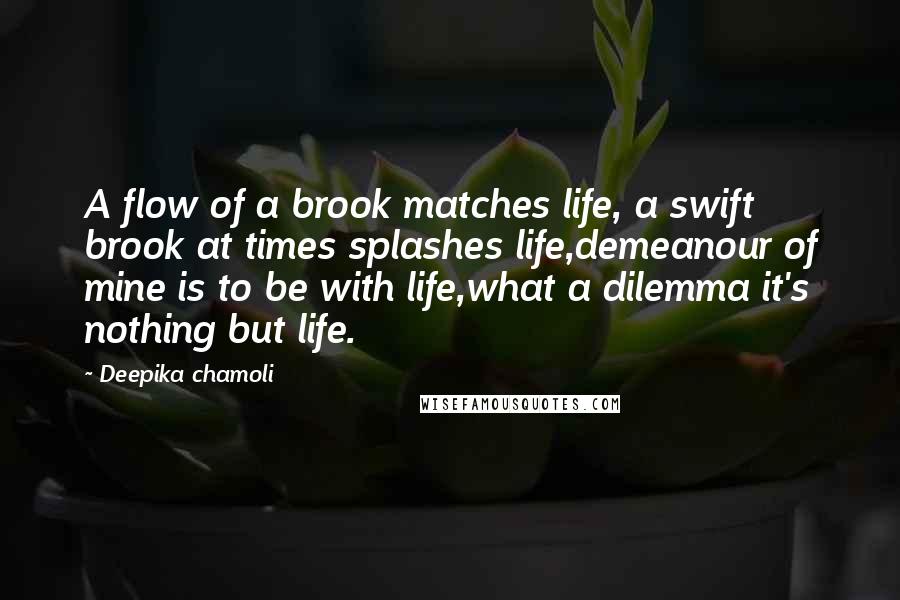Deepika Chamoli Quotes: A flow of a brook matches life, a swift brook at times splashes life,demeanour of mine is to be with life,what a dilemma it's nothing but life.