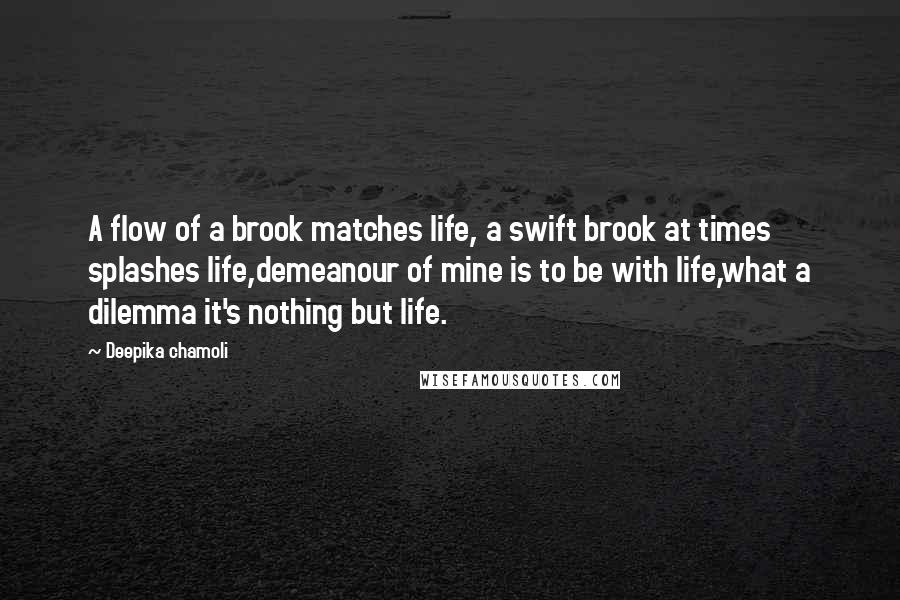 Deepika Chamoli Quotes: A flow of a brook matches life, a swift brook at times splashes life,demeanour of mine is to be with life,what a dilemma it's nothing but life.