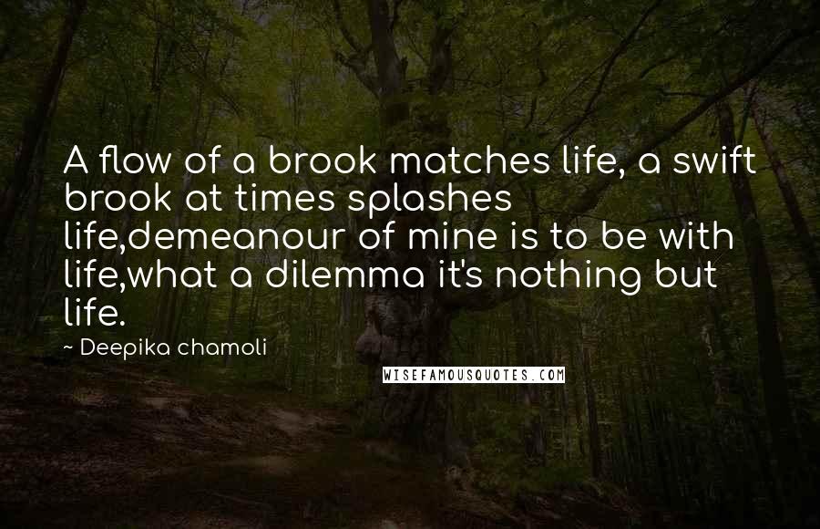 Deepika Chamoli Quotes: A flow of a brook matches life, a swift brook at times splashes life,demeanour of mine is to be with life,what a dilemma it's nothing but life.