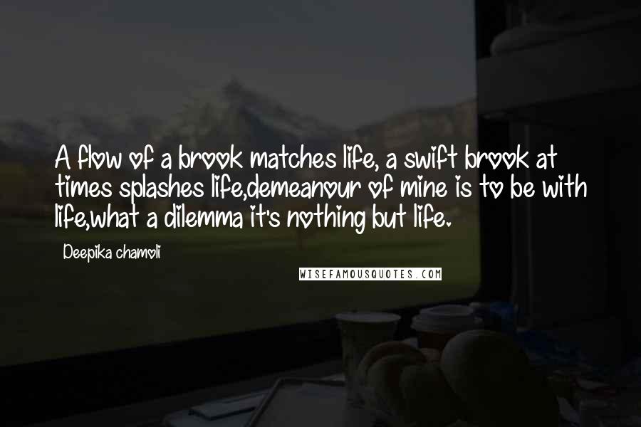 Deepika Chamoli Quotes: A flow of a brook matches life, a swift brook at times splashes life,demeanour of mine is to be with life,what a dilemma it's nothing but life.