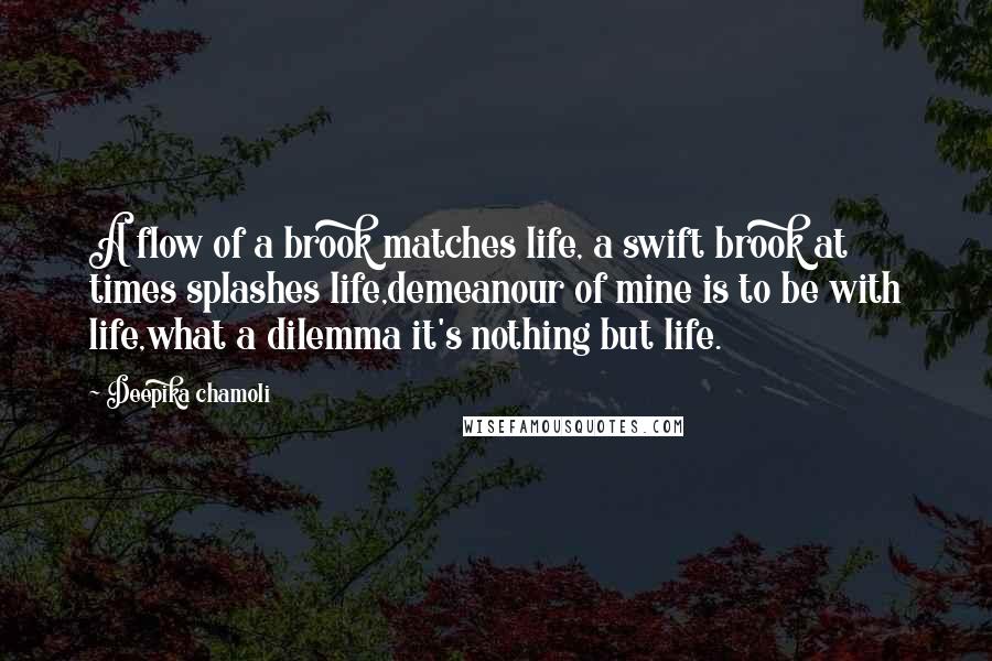 Deepika Chamoli Quotes: A flow of a brook matches life, a swift brook at times splashes life,demeanour of mine is to be with life,what a dilemma it's nothing but life.