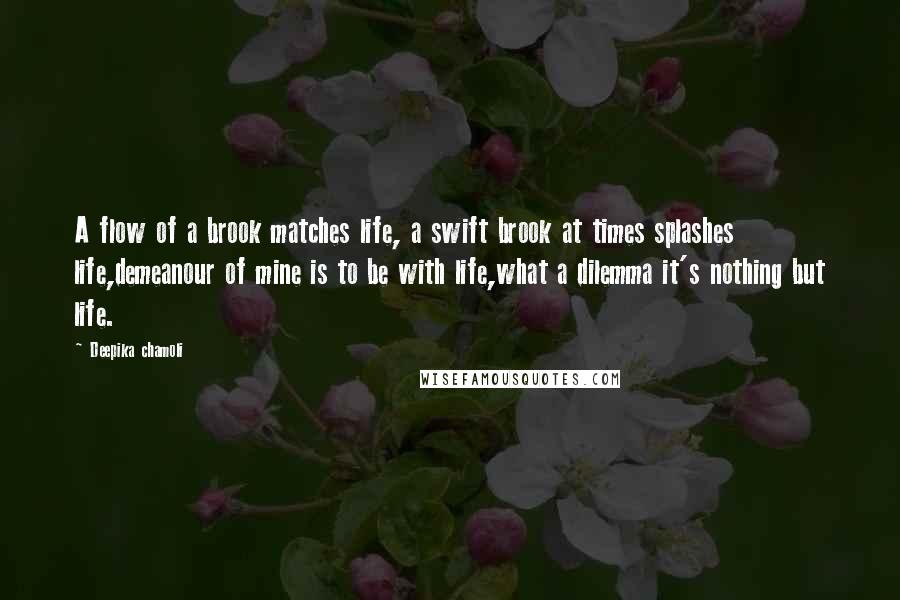 Deepika Chamoli Quotes: A flow of a brook matches life, a swift brook at times splashes life,demeanour of mine is to be with life,what a dilemma it's nothing but life.