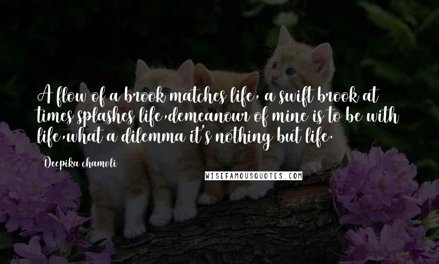 Deepika Chamoli Quotes: A flow of a brook matches life, a swift brook at times splashes life,demeanour of mine is to be with life,what a dilemma it's nothing but life.