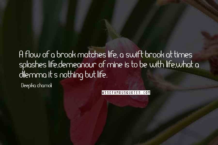 Deepika Chamoli Quotes: A flow of a brook matches life, a swift brook at times splashes life,demeanour of mine is to be with life,what a dilemma it's nothing but life.