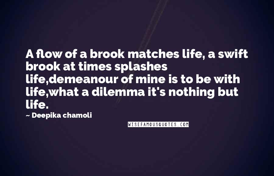 Deepika Chamoli Quotes: A flow of a brook matches life, a swift brook at times splashes life,demeanour of mine is to be with life,what a dilemma it's nothing but life.