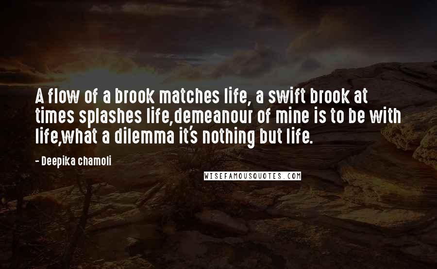 Deepika Chamoli Quotes: A flow of a brook matches life, a swift brook at times splashes life,demeanour of mine is to be with life,what a dilemma it's nothing but life.