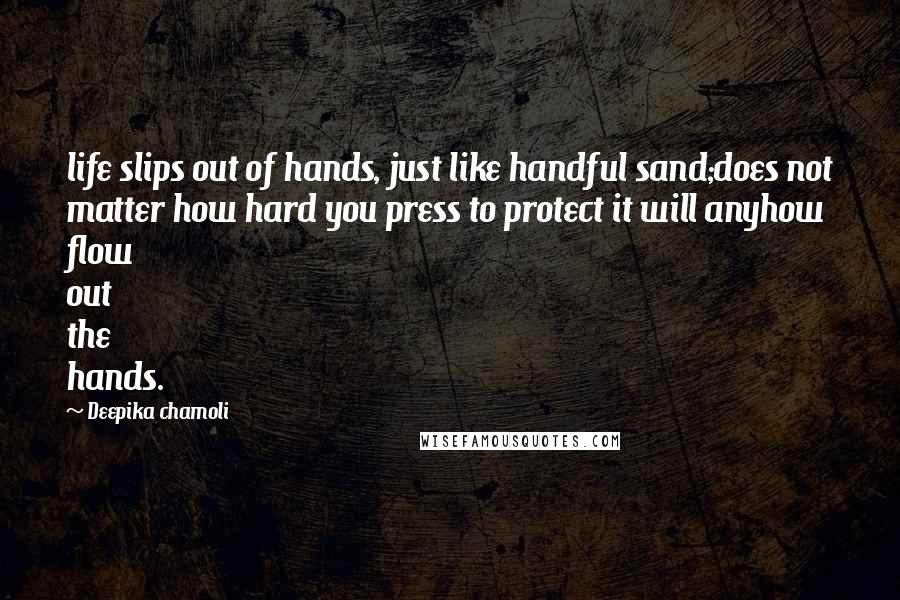 Deepika Chamoli Quotes: life slips out of hands, just like handful sand;does not matter how hard you press to protect it will anyhow flow out the hands.