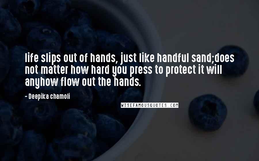 Deepika Chamoli Quotes: life slips out of hands, just like handful sand;does not matter how hard you press to protect it will anyhow flow out the hands.