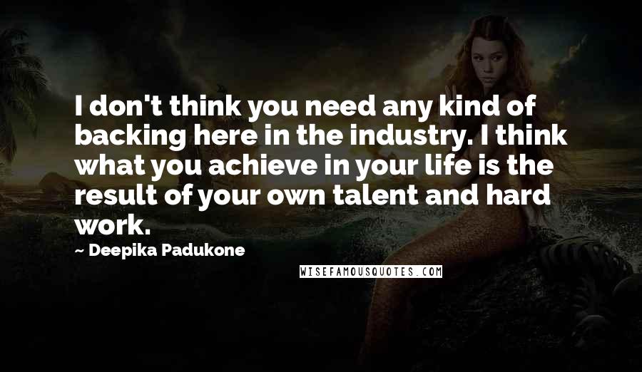 Deepika Padukone Quotes: I don't think you need any kind of backing here in the industry. I think what you achieve in your life is the result of your own talent and hard work.