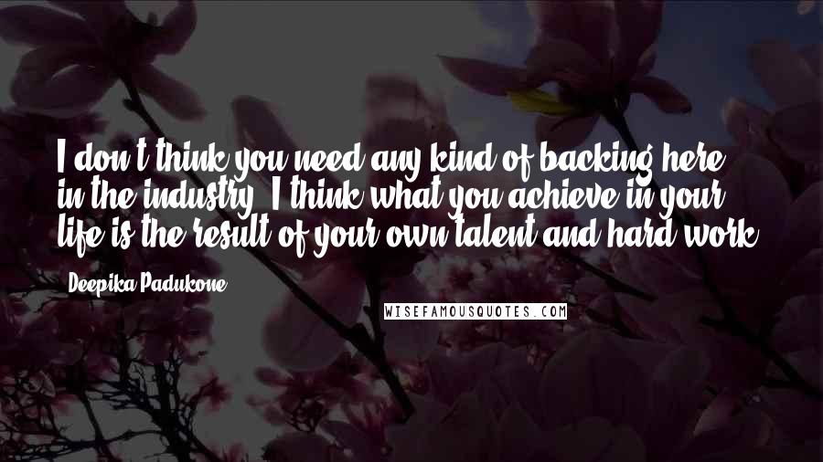 Deepika Padukone Quotes: I don't think you need any kind of backing here in the industry. I think what you achieve in your life is the result of your own talent and hard work.