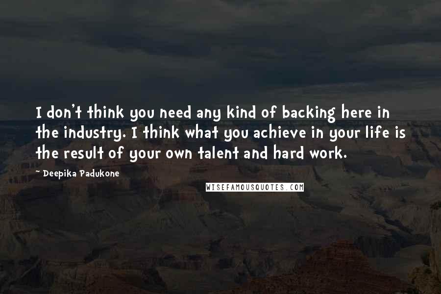 Deepika Padukone Quotes: I don't think you need any kind of backing here in the industry. I think what you achieve in your life is the result of your own talent and hard work.