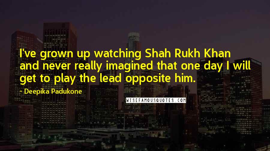 Deepika Padukone Quotes: I've grown up watching Shah Rukh Khan and never really imagined that one day I will get to play the lead opposite him.