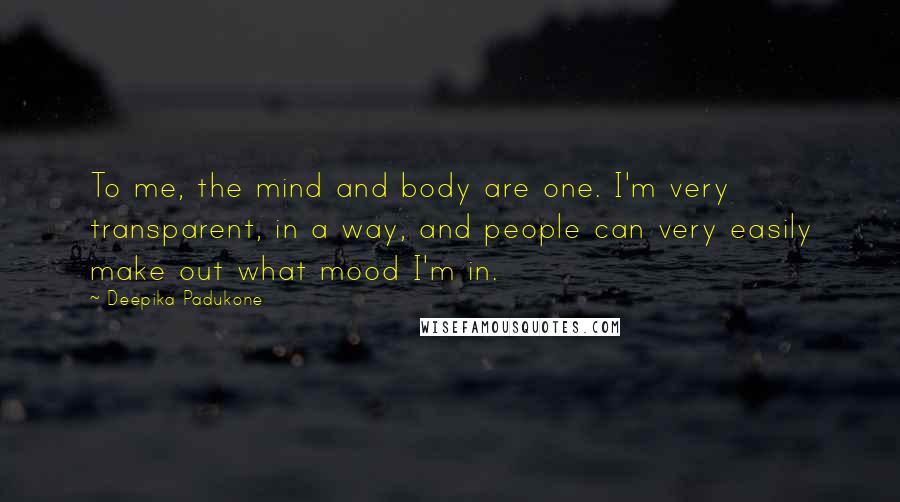 Deepika Padukone Quotes: To me, the mind and body are one. I'm very transparent, in a way, and people can very easily make out what mood I'm in.