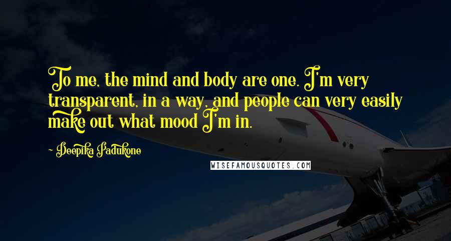 Deepika Padukone Quotes: To me, the mind and body are one. I'm very transparent, in a way, and people can very easily make out what mood I'm in.