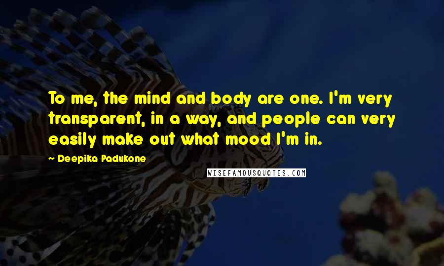 Deepika Padukone Quotes: To me, the mind and body are one. I'm very transparent, in a way, and people can very easily make out what mood I'm in.