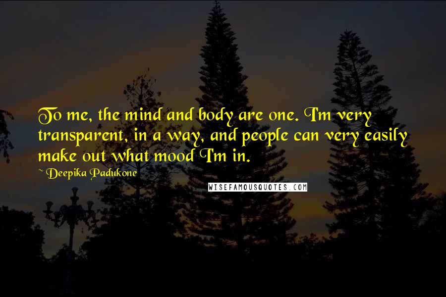 Deepika Padukone Quotes: To me, the mind and body are one. I'm very transparent, in a way, and people can very easily make out what mood I'm in.