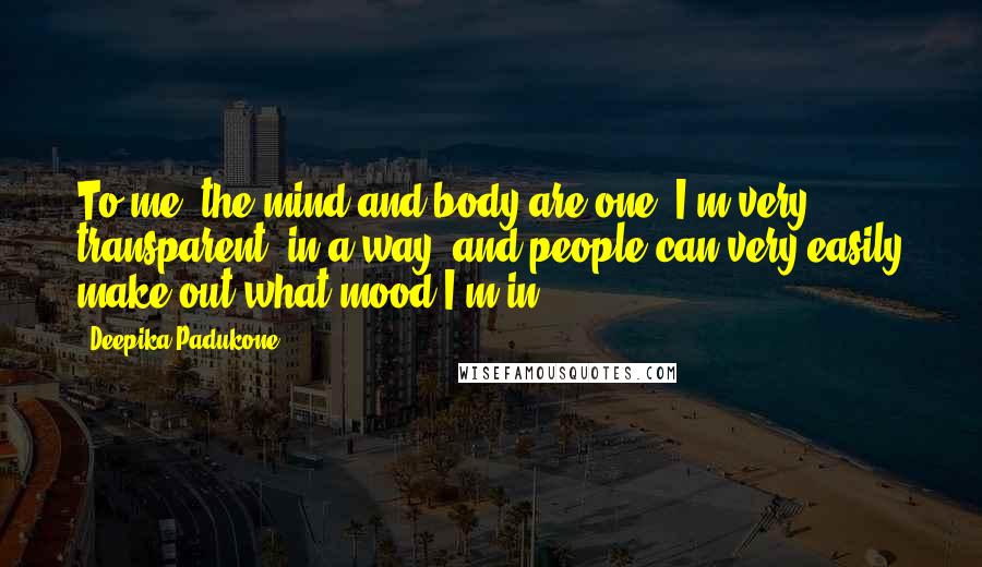 Deepika Padukone Quotes: To me, the mind and body are one. I'm very transparent, in a way, and people can very easily make out what mood I'm in.