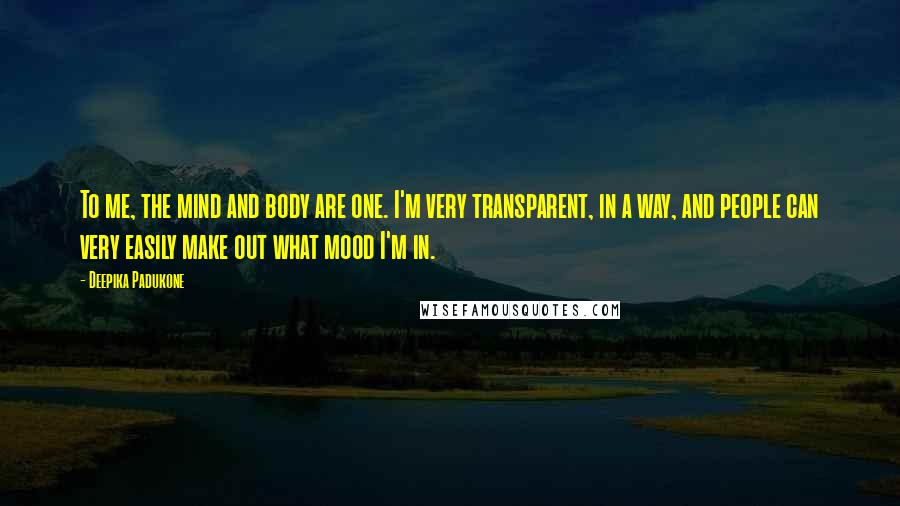 Deepika Padukone Quotes: To me, the mind and body are one. I'm very transparent, in a way, and people can very easily make out what mood I'm in.