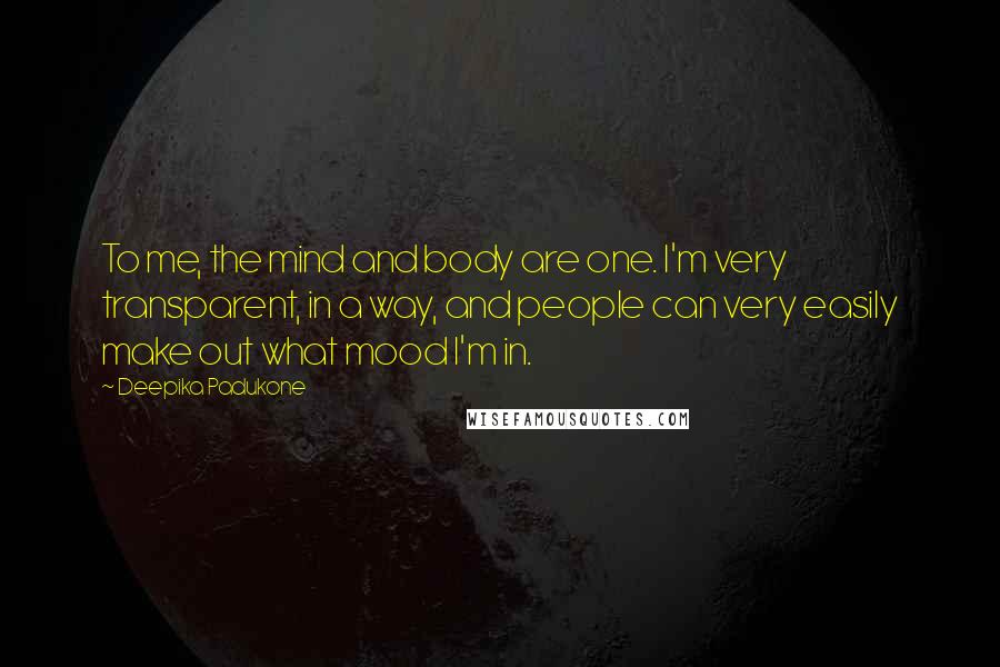 Deepika Padukone Quotes: To me, the mind and body are one. I'm very transparent, in a way, and people can very easily make out what mood I'm in.