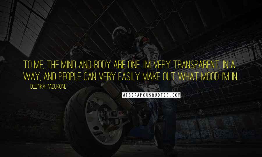 Deepika Padukone Quotes: To me, the mind and body are one. I'm very transparent, in a way, and people can very easily make out what mood I'm in.