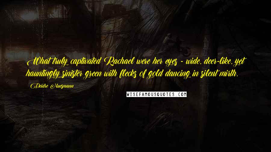 Deidre Huesmann Quotes: What truly captivated Rachael were her eyes - wide, deer-like, yet hauntingly sinister green with flecks of gold dancing in silent mirth.