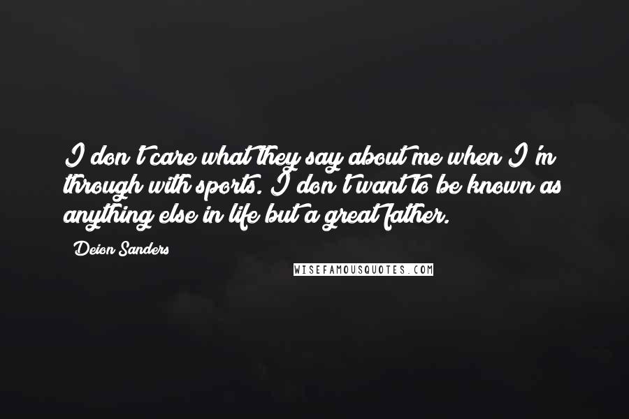 Deion Sanders Quotes: I don't care what they say about me when I'm through with sports. I don't want to be known as anything else in life but a great father.