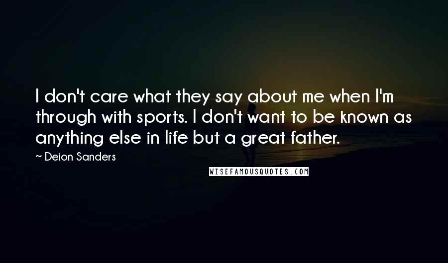 Deion Sanders Quotes: I don't care what they say about me when I'm through with sports. I don't want to be known as anything else in life but a great father.