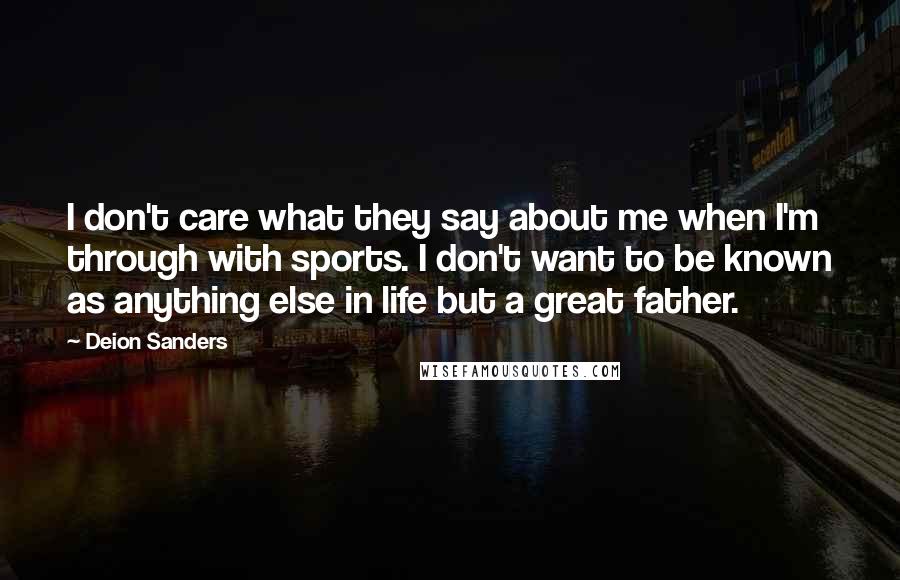 Deion Sanders Quotes: I don't care what they say about me when I'm through with sports. I don't want to be known as anything else in life but a great father.