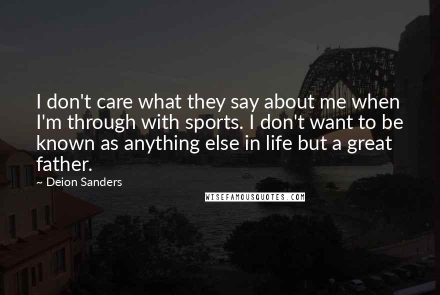 Deion Sanders Quotes: I don't care what they say about me when I'm through with sports. I don't want to be known as anything else in life but a great father.