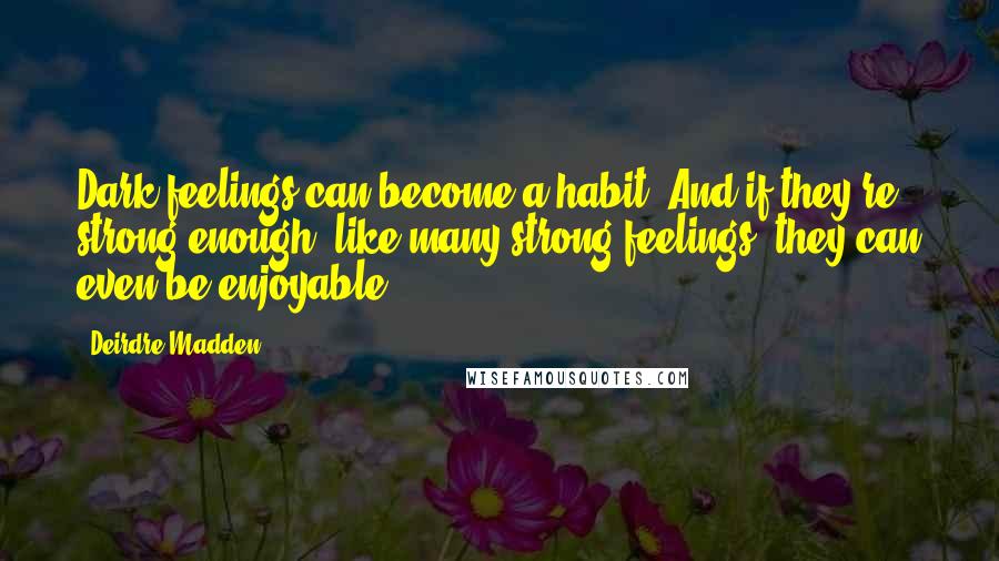 Deirdre Madden Quotes: Dark feelings can become a habit. And if they're strong enough, like many strong feelings, they can even be enjoyable.