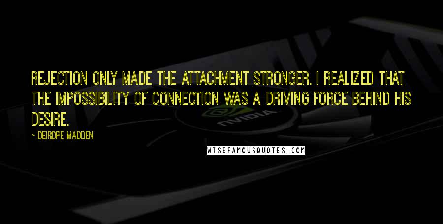 Deirdre Madden Quotes: Rejection only made the attachment stronger. I realized that the impossibility of connection was a driving force behind his desire.