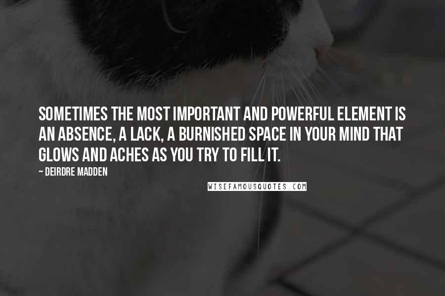 Deirdre Madden Quotes: Sometimes the most important and powerful element is an absence, a lack, a burnished space in your mind that glows and aches as you try to fill it.