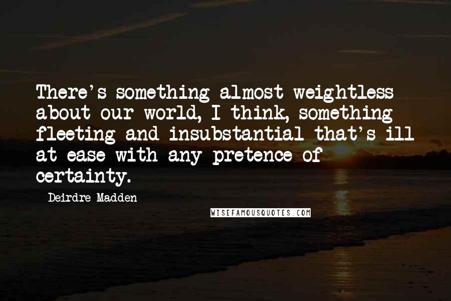 Deirdre Madden Quotes: There's something almost weightless about our world, I think, something fleeting and insubstantial that's ill at ease with any pretence of certainty.