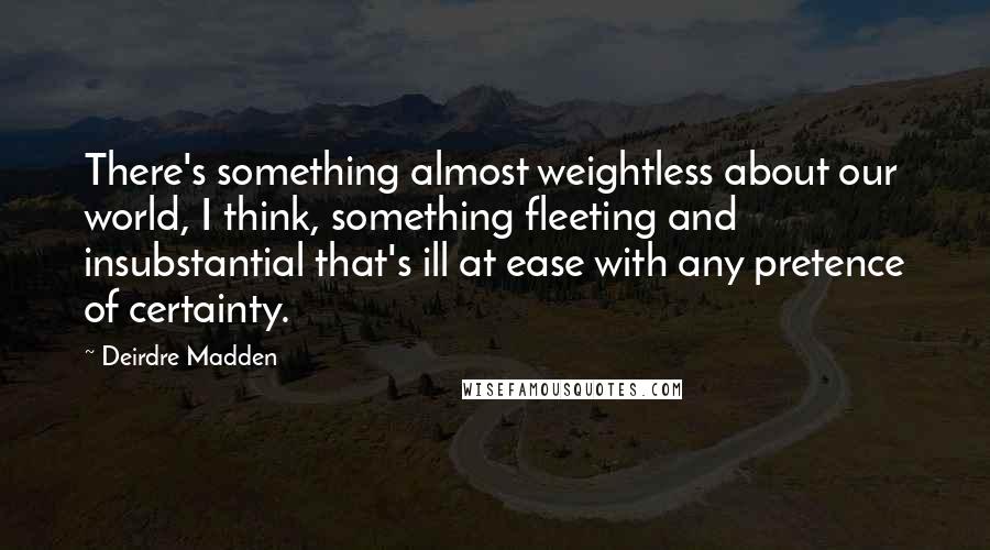 Deirdre Madden Quotes: There's something almost weightless about our world, I think, something fleeting and insubstantial that's ill at ease with any pretence of certainty.