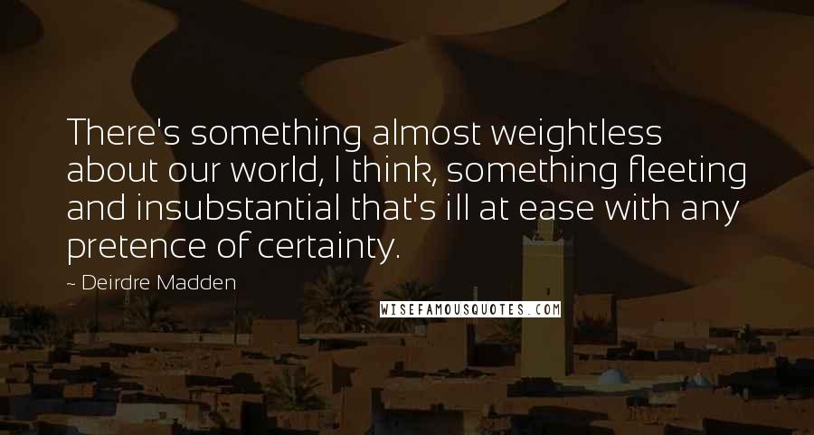 Deirdre Madden Quotes: There's something almost weightless about our world, I think, something fleeting and insubstantial that's ill at ease with any pretence of certainty.