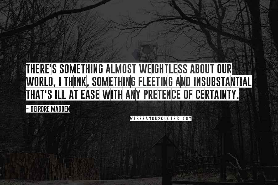 Deirdre Madden Quotes: There's something almost weightless about our world, I think, something fleeting and insubstantial that's ill at ease with any pretence of certainty.