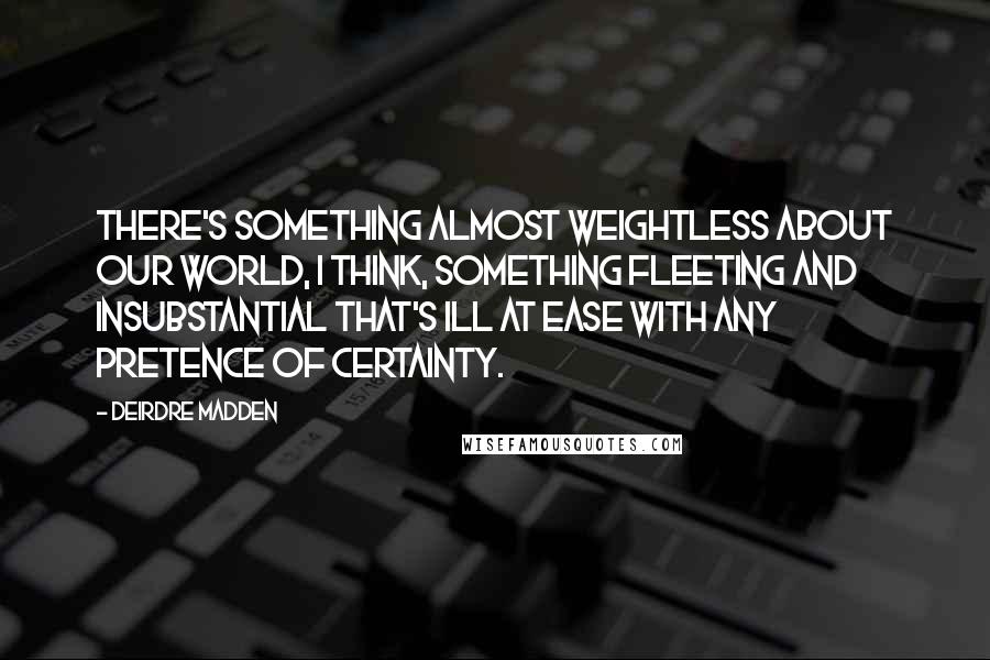 Deirdre Madden Quotes: There's something almost weightless about our world, I think, something fleeting and insubstantial that's ill at ease with any pretence of certainty.