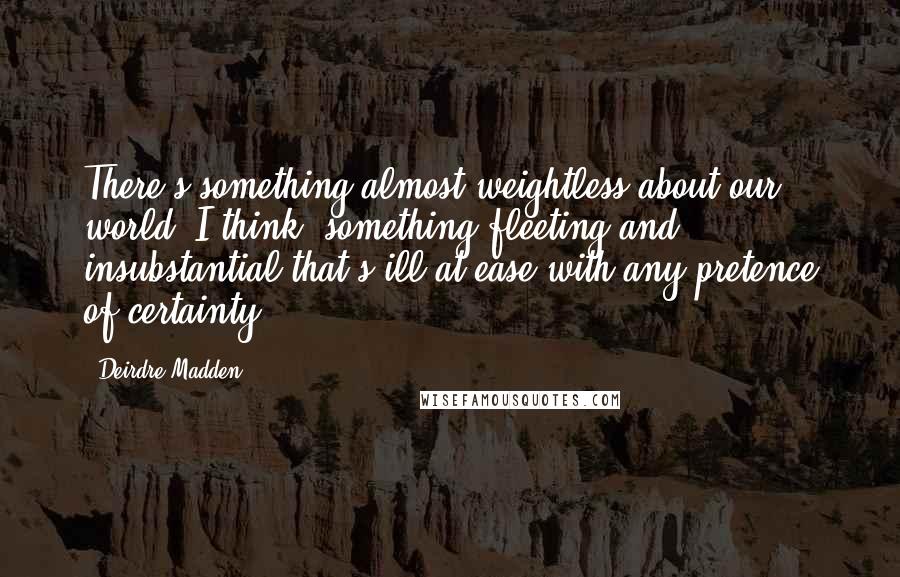 Deirdre Madden Quotes: There's something almost weightless about our world, I think, something fleeting and insubstantial that's ill at ease with any pretence of certainty.