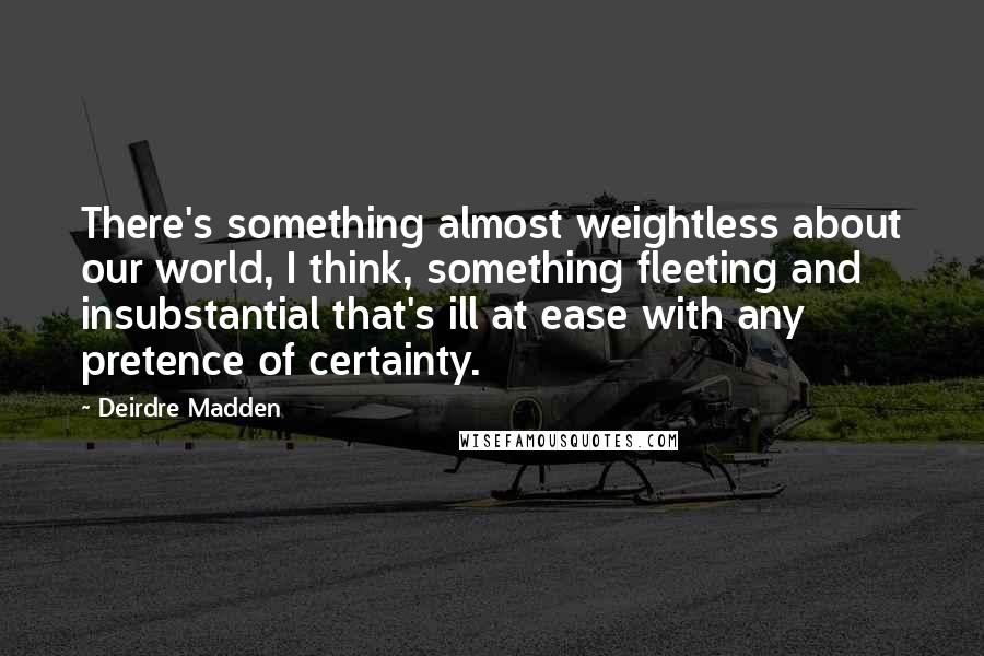 Deirdre Madden Quotes: There's something almost weightless about our world, I think, something fleeting and insubstantial that's ill at ease with any pretence of certainty.