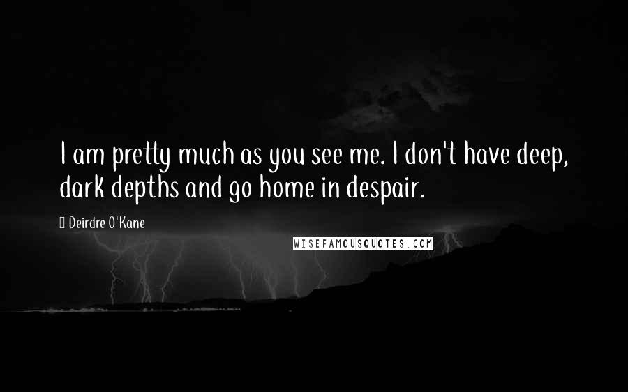 Deirdre O'Kane Quotes: I am pretty much as you see me. I don't have deep, dark depths and go home in despair.