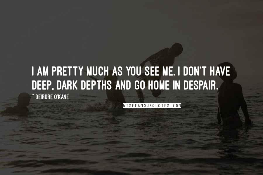 Deirdre O'Kane Quotes: I am pretty much as you see me. I don't have deep, dark depths and go home in despair.
