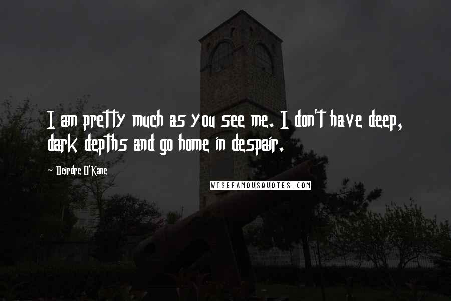 Deirdre O'Kane Quotes: I am pretty much as you see me. I don't have deep, dark depths and go home in despair.